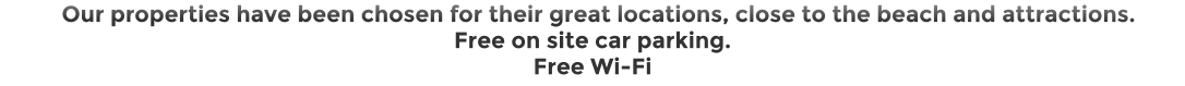 Our properties have been chosen for their great locations, close to the beach and attractions.  Free on site car parking. Free Wi-Fi