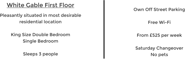White Gable First Floor Pleasantly situated in most desirable residential location  King Size Double Bedroom Single Bedroom  Sleeps 3 people   Own Off Street Parking  Free Wi-Fi  From £525 per week  Saturday Changeover No pets