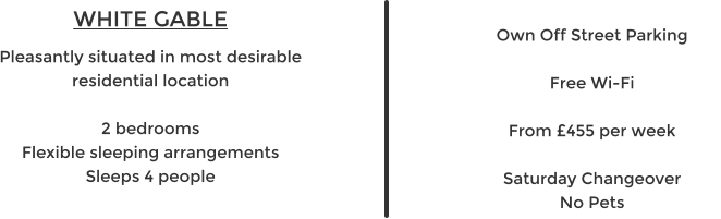 WHITE GABLE Pleasantly situated in most desirable residential location  2 bedrooms Flexible sleeping arrangements Sleeps 4 people   Own Off Street Parking  Free Wi-Fi  From £455 per week  Saturday Changeover No Pets